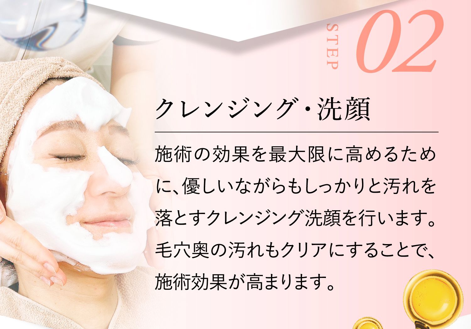 STEP02:クレンジング・洗顔 施術の効果を最大限に高めるために、優しいながらもしっかりと汚れを落とすクレンジング洗顔を行います。毛穴奥の汚れもクリアにすることで、施術効果が高まります。